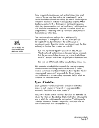 Summarizing Data
Page 2-3
Some epidemiologic databases, such as line listings for a small
cluster of disease, may have only a few rows (records) and a
limited number of columns (variables). Such small line listings are
sometimes maintained by hand on a single sheet of paper. Other
databases, such as birth or death records for the entire country,
might have thousands of records and hundreds of variables and are
best handled with a computer. However, even when records are
computerized, a line listing with key variables is often printed to
facilitate review of the data.
Icon of the Epi Info
computer software
developed at CDC
One computer software package that is widely used by
epidemiologists to manage data is Epi Info, a free package
developed at CDC. Epi Info allows the user to design a
questionnaire, enter data right into the questionnaire, edit the data,
and analyze the data. Two versions are available:
Epi Info 3 (formerly Epi Info 2000 or Epi Info 2002) is
Windows-based, and continues to be supported and upgraded.
It is the recommended version and can be downloaded from
the CDC website: http://www.cdc.gov/epiinfo/downloads.htm.
Epi Info 6 is DOS-based, widely used, but being phased out.
This lesson includes Epi Info commands for creating frequency
distributions and calculating some of the measures of central
location and spread described in the lesson. Since Epi Info 3 is the
recommended version, only commands for this version are
provided in the text; corresponding commands for Epi Info 6 are
offered at the end of the lesson.
Types of Variables
Look again at the variables (columns) and values (individual
entries in each column) in Table 2.1. If you were asked to
summarize these data, how would you do it?
First, notice that for certain variables, the values are numeric; for
others, the values are descriptive. The type of values influence the
way in which the variables can be summarized. Variables can be
classified into one of four types, depending on the type of scale
used to characterize their values (Table 2.2).
 