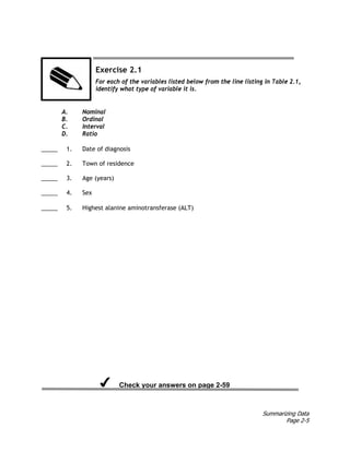 Summarizing Data
Page 2-5
Exercise 2.1
For each of the variables listed below from the line listing in Table 2.1,
identify what type of variable it is.
A. Nominal
B. Ordinal
C. Interval
D. Ratio
_____ 1. Date of diagnosis
_____ 2. Town of residence
_____ 3. Age (years)
_____ 4. Sex
_____ 5. Highest alanine aminotransferase (ALT)
Check your answers on page 2-59
 
