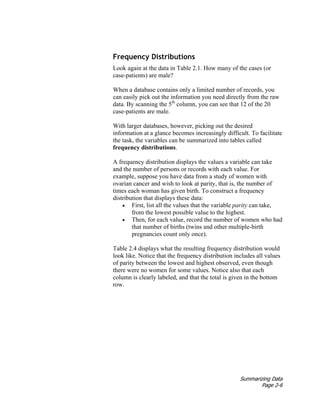 Summarizing Data
Page 2-6
Frequency Distributions
Look again at the data in Table 2.1. How many of the cases (or
case-patients) are male?
When a database contains only a limited number of records, you
can easily pick out the information you need directly from the raw
data. By scanning the 5th
column, you can see that 12 of the 20
case-patients are male.
With larger databases, however, picking out the desired
information at a glance becomes increasingly difficult. To facilitate
the task, the variables can be summarized into tables called
frequency distributions.
A frequency distribution displays the values a variable can take
and the number of persons or records with each value. For
example, suppose you have data from a study of women with
ovarian cancer and wish to look at parity, that is, the number of
times each woman has given birth. To construct a frequency
distribution that displays these data:
• First, list all the values that the variable parity can take,
from the lowest possible value to the highest.
• Then, for each value, record the number of women who had
that number of births (twins and other multiple-birth
pregnancies count only once).
Table 2.4 displays what the resulting frequency distribution would
look like. Notice that the frequency distribution includes all values
of parity between the lowest and highest observed, even though
there were no women for some values. Notice also that each
column is clearly labeled, and that the total is given in the bottom
row.
 