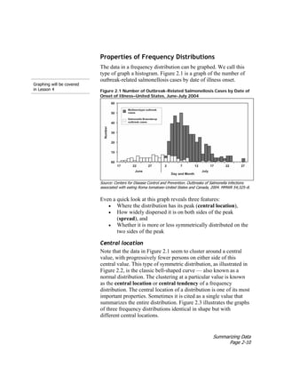 Summarizing Data
Page 2-10
Graphing will be covered
in Lesson 4
Properties of Frequency Distributions
The data in a frequency distribution can be graphed. We call this
type of graph a histogram. Figure 2.1 is a graph of the number of
outbreak-related salmonellosis cases by date of illness onset.
Figure 2.1 Number of Outbreak-Related Salmonellosis Cases by Date of
Onset of Illness–United States, June-July 2004
Source: Centers for Disease Control and Prevention. Outbreaks of Salmonella infections
associated with eating Roma tomatoes–United States and Canada, 2004. MMWR 54;325–8.
Even a quick look at this graph reveals three features:
• Where the distribution has its peak (central location),
• How widely dispersed it is on both sides of the peak
(spread), and
• Whether it is more or less symmetrically distributed on the
two sides of the peak
Central location
Note that the data in Figure 2.1 seem to cluster around a central
value, with progressively fewer persons on either side of this
central value. This type of symmetric distribution, as illustrated in
Figure 2.2, is the classic bell-shaped curve — also known as a
normal distribution. The clustering at a particular value is known
as the central location or central tendency of a frequency
distribution. The central location of a distribution is one of its most
important properties. Sometimes it is cited as a single value that
summarizes the entire distribution. Figure 2.3 illustrates the graphs
of three frequency distributions identical in shape but with
different central locations.
 