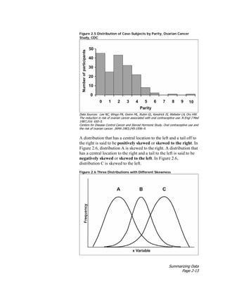 Summarizing Data
Page 2-13
Figure 2.5 Distribution of Case-Subjects by Parity, Ovarian Cancer
Study, CDC
Data Sources: Lee NC, Wingo PA, Gwinn ML, Rubin GL, Kendrick JS, Webster LA, Ory HW.
The reduction in risk of ovarian cancer associated with oral contraceptive use. N Engl J Med
1987;316: 650–5.
Centers for Disease Control Cancer and Steroid Hormone Study. Oral contraceptive use and
the risk of ovarian cancer. JAMA 1983;249:1596–9.
A distribution that has a central location to the left and a tail off to
the right is said to be positively skewed or skewed to the right. In
Figure 2.6, distribution A is skewed to the right. A distribution that
has a central location to the right and a tail to the left is said to be
negatively skewed or skewed to the left. In Figure 2.6,
distribution C is skewed to the left.
Figure 2.6 Three Distributions with Different Skewness
 
