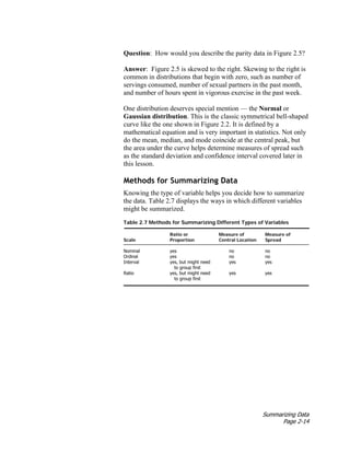 Summarizing Data
Page 2-14
Question: How would you describe the parity data in Figure 2.5?
Answer: Figure 2.5 is skewed to the right. Skewing to the right is
common in distributions that begin with zero, such as number of
servings consumed, number of sexual partners in the past month,
and number of hours spent in vigorous exercise in the past week.
One distribution deserves special mention — the Normal or
Gaussian distribution. This is the classic symmetrical bell-shaped
curve like the one shown in Figure 2.2. It is defined by a
mathematical equation and is very important in statistics. Not only
do the mean, median, and mode coincide at the central peak, but
the area under the curve helps determine measures of spread such
as the standard deviation and confidence interval covered later in
this lesson.
Methods for Summarizing Data
Knowing the type of variable helps you decide how to summarize
the data. Table 2.7 displays the ways in which different variables
might be summarized.
Table 2.7 Methods for Summarizing Different Types of Variables
Ratio or Measure of Measure of
Scale Proportion Central Location Spread
Nominal yes no no
Ordinal yes no no
Interval yes, but might need yes yes
to group first
Ratio yes, but might need yes yes
to group first
 