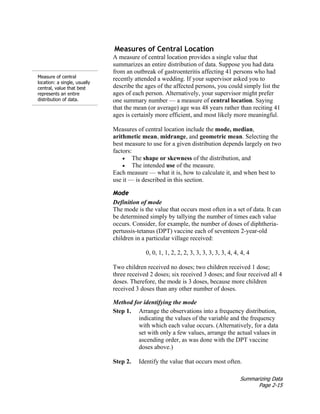 Summarizing Data
Page 2-15
Measure of central
location: a single, usually
central, value that best
represents an entire
distribution of data.
Measures of Central Location
A measure of central location provides a single value that
summarizes an entire distribution of data. Suppose you had data
from an outbreak of gastroenteritis affecting 41 persons who had
recently attended a wedding. If your supervisor asked you to
describe the ages of the affected persons, you could simply list the
ages of each person. Alternatively, your supervisor might prefer
one summary number — a measure of central location. Saying
that the mean (or average) age was 48 years rather than reciting 41
ages is certainly more efficient, and most likely more meaningful.
Measures of central location include the mode, median,
arithmetic mean, midrange, and geometric mean. Selecting the
best measure to use for a given distribution depends largely on two
factors:
• The shape or skewness of the distribution, and
• The intended use of the measure.
Each measure — what it is, how to calculate it, and when best to
use it — is described in this section.
Mode
Definition of mode
The mode is the value that occurs most often in a set of data. It can
be determined simply by tallying the number of times each value
occurs. Consider, for example, the number of doses of diphtheria-
pertussis-tetanus (DPT) vaccine each of seventeen 2-year-old
children in a particular village received:
0, 0, 1, 1, 2, 2, 2, 3, 3, 3, 3, 3, 3, 4, 4, 4, 4
Two children received no doses; two children received 1 dose;
three received 2 doses; six received 3 doses; and four received all 4
doses. Therefore, the mode is 3 doses, because more children
received 3 doses than any other number of doses.
Method for identifying the mode
Step 1. Arrange the observations into a frequency distribution,
indicating the values of the variable and the frequency
with which each value occurs. (Alternatively, for a data
set with only a few values, arrange the actual values in
ascending order, as was done with the DPT vaccine
doses above.)
Step 2. Identify the value that occurs most often.
 