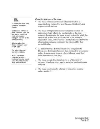 Summarizing Data
Page 2-18
To identify the mode from
a data set in Analysis
Module:
Epi Info does not have a
Mode command. Thus, the
best way to identify the
mode is to create a
histogram and look for the
tallest column(s).
Select graphs, then
choose histogram under
Graph Type.
The tallest column(s)
is(are) the mode(s).
NOTE: The Means
command provides a
mode, but only the lowest
value if a distribution has
more than one mode.
Properties and uses of the mode
• The mode is the easiest measure of central location to
understand and explain. It is also the easiest to identify, and
requires no calculations.
• The mode is the preferred measure of central location for
addressing which value is the most popular or the most
common. For example, the mode is used to describe which day
of the week people most prefer to come to the influenza
vaccination clinic, or the “typical” number of doses of DPT the
children in a particular community have received by their
second birthday.
• As demonstrated, a distribution can have a single mode.
However, a distribution has more than one mode if two or more
values tie as the most frequent values. It has no mode if no
value appears more than once.
• The mode is used almost exclusively as a “descriptive”
measure. It is almost never used in statistical manipulations or
analyses.
• The mode is not typically affected by one or two extreme
values (outliers).
 