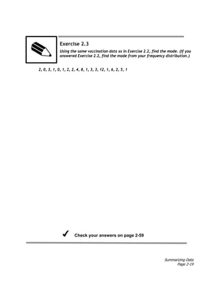 Summarizing Data
Page 2-19
Exercise 2.3
Using the same vaccination data as in Exercise 2.2, find the mode. (If you
answered Exercise 2.2, find the mode from your frequency distribution.)
2, 0, 3, 1, 0, 1, 2, 2, 4, 8, 1, 3, 3, 12, 1, 6, 2, 5, 1
Check your answers on page 2-59
 