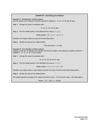 Summarizing Data
Page 2-21
EXAMPLES: Identifying the Median
Example A: Odd Number of Observations
Find the median of the following incubation periods for hepatitis A: 27, 31, 15, 30, and 22 days.
Step 1. Arrange the values in ascending order.
15, 22, 27, 30, and 31 days
Step 2. Find the middle position of the distribution by using (n + 1) / 2.
Middle position = (5 + 1) / 2 = 6 / 2 = 3
Therefore, the median will be the value at the third observation.
Step 3. Identify the value at the middle position.
Third observation = 27 days
Example B: Even Number of Observations
Suppose a sixth case of hepatitis was reported. Now find the median of the following incubation periods for
hepatitis A: 27, 31, 15, 30, 22 and 29 days.
Step 1. Arrange the values in ascending order.
15, 22, 27, 29, 30, and 31 days
Step 2. Find the middle position of the distribution by using (n + 1) / 2.
Middle location = 6 + 1 / 2 = 7 / 2 = 3½
Therefore, the median will be a value halfway between the values of the third and fourth observations.
Step 3. Identify the value at the middle position.
The median equals the average of the values of the third (value = 27) and fourth (value = 29) observations:
Median = (27 + 29) / 2 = 28 days
 