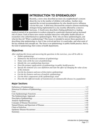 Introduction to Epidemiology
Page 1-1
INTRODUCTION TO EPIDEMIOLOGY
Recently, a news story described an inner-city neighborhood’s concern
about the rise in the number of children with asthma. Another story
reported the revised recommendations for who should receive influenza
vaccine this year. A third story discussed the extensive disease-monitoring
strategies being implemented in a city recently affected by a massive
hurricane. A fourth story described a finding published in a leading
medical journal of an association in workers exposed to a particular chemical and an increased
risk of cancer. Each of these news stories included interviews with public health officials or
researchers who called themselves epidemiologists. Well, who are these epidemiologists, and
what do they do? What is epidemiology? This lesson is intended to answer those questions by
describing what epidemiology is, how it has evolved and how it is used today, and what some of
the key methods and concepts are. The focus is on epidemiology in public health practice, that is,
the kind of epidemiology that is done at health departments.
Objectives
After studying this lesson and answering the questions in the exercises, you will be able to:
• Define epidemiology
• Summarize the historical evolution of epidemiology
• Name some of the key uses of epidemiology
• Identify the core epidemiology functions
• Describe primary applications of epidemiology in public health practice
• Specify the elements of a case definition and state the effect of changing the value of any
of the elements
• List the key features and uses of descriptive epidemiology
• List the key features and uses of analytic epidemiology
• List the three components of the epidemiologic triad
• Describe the different modes of transmission of communicable disease in a population
Major Sections
Definition of Epidemiology......................................................................................................... 1-2
Historical Evolution of Epidemiology......................................................................................... 1-7
Uses............................................................................................................................................ 1-12
Core Epidemiologic Functions .................................................................................................. 1-15
The Epidemiologic Approach.................................................................................................... 1-21
Descriptive Epidemiology ......................................................................................................... 1-31
Analytic Epidemiology.............................................................................................................. 1-46
Concepts of Disease Occurrence ............................................................................................... 1-52
Natural History and Spectrum of Disease.................................................................................. 1-59
Chain of Infection ...................................................................................................................... 1-62
Epidemic Disease Occurrence ................................................................................................... 1-72
Summary.................................................................................................................................... 1-80
1
 