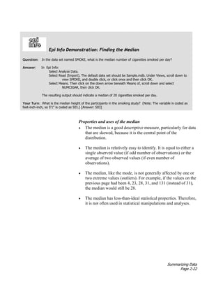 Summarizing Data
Page 2-22
Properties and uses of the median
• The median is a good descriptive measure, particularly for data
that are skewed, because it is the central point of the
distribution.
• The median is relatively easy to identify. It is equal to either a
single observed value (if odd number of observations) or the
average of two observed values (if even number of
observations).
• The median, like the mode, is not generally affected by one or
two extreme values (outliers). For example, if the values on the
previous page had been 4, 23, 28, 31, and 131 (instead of 31),
the median would still be 28.
• The median has less-than-ideal statistical properties. Therefore,
it is not often used in statistical manipulations and analyses.
Epi Info Demonstration: Finding the Median
Question: In the data set named SMOKE, what is the median number of cigarettes smoked per day?
Answer: In Epi Info:
Select Analyze Data.
Select Read (Import). The default data set should be Sample.mdb. Under Views, scroll down to
view SMOKE, and double click, or click once and then click OK.
Select Means. Then click on the down arrow beneath Means of, scroll down and select
NUMCIGAR, then click OK.
The resulting output should indicate a median of 20 cigarettes smoked per day.
Your Turn: What is the median height of the participants in the smoking study? (Note: The variable is coded as
feet-inch-inch, so 5'1" is coded as 501.) [Answer: 503]
 