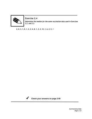 Summarizing Data
Page 2-23
Exercise 2.4
Determine the median for the same vaccination data used in Exercises
2.2. and 2.3.
2, 0, 3, 1, 0, 1, 2, 2, 4, 8, 1, 3, 3, 12, 1, 6, 2, 5, 1
Check your answers on page 2-59
 