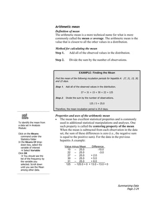 Summarizing Data
Page 2-24
Arithmetic mean
Definition of mean
The arithmetic mean is a more technical name for what is more
commonly called the mean or average. The arithmetic mean is the
value that is closest to all the other values in a distribution.
Method for calculating the mean
Step 1. Add all of the observed values in the distribution.
Step 2. Divide the sum by the number of observations.
EXAMPLE: Finding the Mean
Find the mean of the following incubation periods for hepatitis A: 27, 31, 15, 30,
and 22 days.
Step 1. Add all of the observed values in the distribution.
27 + 31 + 15 + 30 + 22 = 125
Step 2. Divide the sum by the number of observations.
125 / 5 = 25.0
Therefore, the mean incubation period is 25.0 days.
To identify the mean from
a data set in Analysis
Module:
Click on the Means
command under the
Statistics folder
In the Means Of drop-
down box, select the
variable of interest
Æ Select Variable
Click OK
Æ You should see the
list of the frequency by
the variable you
selected. Scroll down
until you see the Mean
among other data.
Properties and uses of the arithmetic mean
• The mean has excellent statistical properties and is commonly
used in additional statistical manipulations and analyses. One
such property is called the centering property of the mean.
When the mean is subtracted from each observation in the data
set, the sum of these differences is zero (i.e., the negative sum
is equal to the positive sum). For the data in the previous
hepatitis A example:
Value minus Mean Difference
15 – 25.0 -10.0
22 – 25.0 -3.0
27 – 25.0 + 2.0
30 – 25.0 + 5.0
31 – 25.0 + 6.0
125 – 125.0 = 0 + 13.0 – 13.0 = 0
 