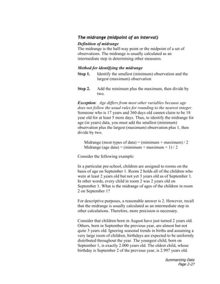Summarizing Data
Page 2-27
The midrange (midpoint of an interval)
Definition of midrange
The midrange is the half-way point or the midpoint of a set of
observations. The midrange is usually calculated as an
intermediate step in determining other measures.
Method for identifying the midrange
Step 1. Identify the smallest (minimum) observation and the
largest (maximum) observation
Step 2. Add the minimum plus the maximum, then divide by
two.
Exception: Age differs from most other variables because age
does not follow the usual rules for rounding to the nearest integer.
Someone who is 17 years and 360 days old cannot claim to be 18
year old for at least 5 more days. Thus, to identify the midrange for
age (in years) data, you must add the smallest (minimum)
observation plus the largest (maximum) observation plus 1, then
divide by two.
Midrange (most types of data) = (minimum + maximum) / 2
Midrange (age data) = (minimum + maximum + 1) / 2
Consider the following example:
In a particular pre-school, children are assigned to rooms on the
basis of age on September 1. Room 2 holds all of the children who
were at least 2 years old but not yet 3 years old as of September 1.
In other words, every child in room 2 was 2 years old on
September 1. What is the midrange of ages of the children in room
2 on September 1?
For descriptive purposes, a reasonable answer is 2. However, recall
that the midrange is usually calculated as an intermediate step in
other calculations. Therefore, more precision is necessary.
Consider that children born in August have just turned 2 years old.
Others, born in September the previous year, are almost but not
quite 3 years old. Ignoring seasonal trends in births and assuming a
very large room of children, birthdays are expected to be uniformly
distributed throughout the year. The youngest child, born on
September 1, is exactly 2.000 years old. The oldest child, whose
birthday is September 2 of the previous year, is 2.997 years old.
 