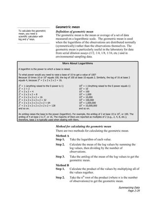Summarizing Data
Page 2-29
To calculate the geometric
mean, you need a
scientific calculator with
log and yx
keys.
Geometric mean
Definition of geometric mean
The geometric mean is the mean or average of a set of data
measured on a logarithmic scale. The geometric mean is used
when the logarithms of the observations are distributed normally
(symmetrically) rather than the observations themselves. The
geometric mean is particularly useful in the laboratory for data
from serial dilution assays (1/2, 1/4, 1/8, 1/16, etc.) and in
environmental sampling data.
More About Logarithms
A logarithm is the power to which a base is raised.
To what power would you need to raise a base of 10 to get a value of 100?
Because 10 times 10 or 102
equals 100, the log of 100 at base 10 equals 2. Similarly, the log of 16 at base 2
equals 4, because 24
= 2 x 2 x 2 x 2 = 16.
20
= 1 (anything raised to the 0 power is 1)
21
= 2 = 2
22
= 2 x 2 = 4
23
= 2 x 2 x 2 = 8
24
= 2 x 2 x 2 x 2 = 16
25
= 2 x 2 x 2 x 2 x 2 = 32
26
= 2 x 2 x 2 x 2 x 2 x 2 = 64
27
= 2 x 2 x 2 x 2 x 2 x 2 x 2 = 128
and so on.
100
= 1 (Anything raised to the 0 power equals 1)
101
= 10
102
= 100
103
= 1,000
104
= 10,000
105
= 100,000
106
= 1,000,000
107
= 10,000,000
and so on.
An antilog raises the base to the power (logarithm). For example, the antilog of 2 at base 10 is 102
, or 100. The
antilog of 4 at base 2 is 24
, or 16. The majority of titers are reported as multiples of 2 (e.g., 2, 4, 8, etc.);
therefore, base 2 is typically used when dealing with titers.
Method for calculating the geometric mean
There are two methods for calculating the geometric mean.
Method A
Step 1. Take the logarithm of each value.
Step 2. Calculate the mean of the log values by summing the
log values, then dividing by the number of
observations.
Step 3. Take the antilog of the mean of the log values to get the
geometric mean.
Method B
Step 1. Calculate the product of the values by multiplying all of
the values together.
Step 2. Take the nth
root of the product (where n is the number
of observations) to get the geometric mean.
 