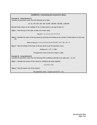 Summarizing Data
Page 2-30
EXAMPLES: Calculating the Geometric Mean
Example A: Using Method A
Calculate the geometric mean from the following set of data.
10, 10, 100, 100, 100, 100, 10,000, 100,000, 100,000, 1,000,000
Because these values are all multiples of 10, it makes sense to use logs of base 10.
Step 1. Take the log (in this case, to base 10) of each value.
log10(xi) = 1, 1, 2, 2, 2, 2, 4, 5, 5, 6
Step 2. Calculate the mean of the log values by summing and dividing by the number of observations (in this case,
10).
Mean of log10(xi) = (1+1+2+2+2+2+4+5+5+6) / 10 = 30 / 10 = 3
Step 3. Take the antilog of the mean of the log values to get the geometric mean.
Antilog10(3) = 103
= 1,000.
The geometric mean of the set of data is 1,000.
Example B: Using Method B
Calculate the geometric mean from the following 95% confidence intervals of an odds ratio: 1.0, 9.0
Step 1. Calculate the product of the values by multiplying all values together.
1.0 x 9.0 = 9.0
Step 2. Take the square root of the product.
The geometric mean = square root of 9.0 = 3.0.
 