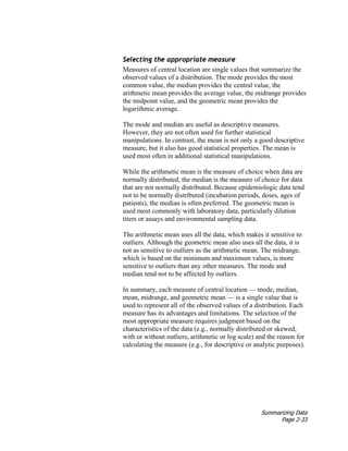 Summarizing Data
Page 2-33
Selecting the appropriate measure
Measures of central location are single values that summarize the
observed values of a distribution. The mode provides the most
common value, the median provides the central value, the
arithmetic mean provides the average value, the midrange provides
the midpoint value, and the geometric mean provides the
logarithmic average.
The mode and median are useful as descriptive measures.
However, they are not often used for further statistical
manipulations. In contrast, the mean is not only a good descriptive
measure, but it also has good statistical properties. The mean is
used most often in additional statistical manipulations.
While the arithmetic mean is the measure of choice when data are
normally distributed, the median is the measure of choice for data
that are not normally distributed. Because epidemiologic data tend
not to be normally distributed (incubation periods, doses, ages of
patients), the median is often preferred. The geometric mean is
used most commonly with laboratory data, particularly dilution
titers or assays and environmental sampling data.
The arithmetic mean uses all the data, which makes it sensitive to
outliers. Although the geometric mean also uses all the data, it is
not as sensitive to outliers as the arithmetic mean. The midrange,
which is based on the minimum and maximum values, is more
sensitive to outliers than any other measures. The mode and
median tend not to be affected by outliers.
In summary, each measure of central location — mode, median,
mean, midrange, and geometric mean — is a single value that is
used to represent all of the observed values of a distribution. Each
measure has its advantages and limitations. The selection of the
most appropriate measure requires judgment based on the
characteristics of the data (e.g., normally distributed or skewed,
with or without outliers, arithmetic or log scale) and the reason for
calculating the measure (e.g., for descriptive or analytic purposes).
 