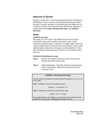 Summarizing Data
Page 2-35
Measures of Spread
Spread, or dispersion, is the second important feature of frequency
distributions. Just as measures of central location describe where
the peak is located, measures of spread describe the dispersion (or
variation) of values from that peak in the distribution. Measures of
spread include the range, interquartile range, and standard
deviation.
Range
Definition of range
The range of a set of data is the difference between its largest
(maximum) value and its smallest (minimum) value. In the
statistical world, the range is reported as a single number and is the
result of subtracting the maximum from the minimum value. In the
epidemiologic community, the range is usually reported as “from
(the minimum) to (the maximum),” that is, as two numbers rather
than one.
Method for identifying the range
Step 1. Identify the smallest (minimum) observation and the
largest (maximum) observation.
Step 2. Epidemiologically, report the minimum and maximum
values. Statistically, subtract the minimum from the
maximum value.
EXAMPLE: Identifying the Range
Find the range of the following incubation periods for hepatitis A: 27, 31, 15, 30,
and 22 days.
Step 1. Identify the minimum and maximum values.
Minimum = 15, maximum = 31
Step 2. Subtract the minimum from the maximum value.
Range = 31–15 = 16 days
For an epidemiologic or lay audience, you could report that “incubation periods
ranged from 15 to 31 days.” Statistically, that range is 16 days.
 