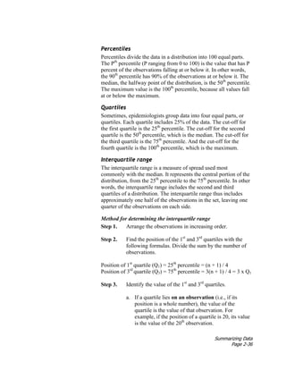 Summarizing Data
Page 2-36
Percentiles
Percentiles divide the data in a distribution into 100 equal parts.
The Pth
percentile (P ranging from 0 to 100) is the value that has P
percent of the observations falling at or below it. In other words,
the 90th
percentile has 90% of the observations at or below it. The
median, the halfway point of the distribution, is the 50th
percentile.
The maximum value is the 100th
percentile, because all values fall
at or below the maximum.
Quartiles
Sometimes, epidemiologists group data into four equal parts, or
quartiles. Each quartile includes 25% of the data. The cut-off for
the first quartile is the 25th
percentile. The cut-off for the second
quartile is the 50th
percentile, which is the median. The cut-off for
the third quartile is the 75th
percentile. And the cut-off for the
fourth quartile is the 100th
percentile, which is the maximum.
Interquartile range
The interquartile range is a measure of spread used most
commonly with the median. It represents the central portion of the
distribution, from the 25th
percentile to the 75th
percentile. In other
words, the interquartile range includes the second and third
quartiles of a distribution. The interquartile range thus includes
approximately one half of the observations in the set, leaving one
quarter of the observations on each side.
Method for determining the interquartile range
Step 1. Arrange the observations in increasing order.
Step 2. Find the position of the 1st
and 3rd
quartiles with the
following formulas. Divide the sum by the number of
observations.
Position of 1st
quartile (Q1) = 25th
percentile = (n + 1) / 4
Position of 3rd
quartile (Q3) = 75th
percentile = 3(n + 1) / 4 = 3 x Q1
Step 3. Identify the value of the 1st
and 3rd
quartiles.
a. If a quartile lies on an observation (i.e., if its
position is a whole number), the value of the
quartile is the value of that observation. For
example, if the position of a quartile is 20, its value
is the value of the 20th
observation.
 