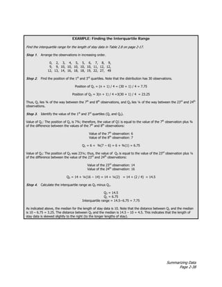 Summarizing Data
Page 2-38
EXAMPLE: Finding the Interquartile Range
Find the interquartile range for the length of stay data in Table 2.8 on page 2-17.
Step 1. Arrange the observations in increasing order.
0, 2, 3, 4, 5, 5, 6, 7, 8, 9,
9, 9, 10, 10, 10, 10, 10, 11, 12, 12,
12, 13, 14, 16, 18, 18, 19, 22, 27, 49
Step 2. Find the position of the 1st
and 3rd
quartiles. Note that the distribution has 30 observations.
Position of Q1 = (n + 1) / 4 = (30 + 1) / 4 = 7.75
Position of Q3 = 3(n + 1) / 4 =3(30 + 1) / 4 = 23.25
Thus, Q1 lies ¾ of the way between the 7th
and 8th
observations, and Q3 lies ¼ of the way between the 23rd
and 24th
observations.
Step 3. Identify the value of the 1st
and 3rd
quartiles (Q1 and Q3).
Value of Q1: The position of Q1 is 7¾; therefore, the value of Q1 is equal to the value of the 7th
observation plus ¾
of the difference between the values of the 7th
and 8th
observations:
Value of the 7th
observation: 6
Value of the 8th
observation: 7
Q1 = 6 + ¾(7 − 6) = 6 + ¾(1) = 6.75
Value of Q3: The position of Q3 was 23¼; thus, the value of Q3 is equal to the value of the 23rd
observation plus ¼
of the difference between the value of the 23rd
and 24th
observations:
Value of the 23rd
observation: 14
Value of the 24th
observation: 16
Q3 = 14 + ¼(16 − 14) = 14 + ¼(2) = 14 + (2 / 4) = 14.5
Step 4. Calculate the interquartile range as Q3 minus Q1.
Q3 = 14.5
Q1 = 6.75
Interquartile range = 14.5−6.75 = 7.75
As indicated above, the median for the length of stay data is 10. Note that the distance between Q1 and the median
is 10 – 6.75 = 3.25. The distance between Q3 and the median is 14.5 – 10 = 4.5. This indicates that the length of
stay data is skewed slightly to the right (to the longer lengths of stay).
 