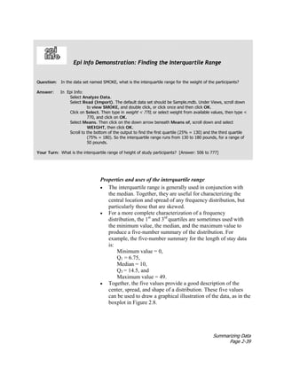 Summarizing Data
Page 2-39
Properties and uses of the interquartile range
• The interquartile range is generally used in conjunction with
the median. Together, they are useful for characterizing the
central location and spread of any frequency distribution, but
particularly those that are skewed.
• For a more complete characterization of a frequency
distribution, the 1st
and 3rd
quartiles are sometimes used with
the minimum value, the median, and the maximum value to
produce a five-number summary of the distribution. For
example, the five-number summary for the length of stay data
is:
Minimum value = 0,
Q1 = 6.75,
Median = 10,
Q3 = 14.5, and
Maximum value = 49.
• Together, the five values provide a good description of the
center, spread, and shape of a distribution. These five values
can be used to draw a graphical illustration of the data, as in the
boxplot in Figure 2.8.
Epi Info Demonstration: Finding the Interquartile Range
Question: In the data set named SMOKE, what is the interquartile range for the weight of the participants?
Answer: In Epi Info:
Select Analyze Data.
Select Read (Import). The default data set should be Sample.mdb. Under Views, scroll down
to view SMOKE, and double click, or click once and then click OK.
Click on Select. Then type in weight < 770, or select weight from available values, then type <
770, and click on OK.
Select Means. Then click on the down arrow beneath Means of, scroll down and select
WEIGHT, then click OK.
Scroll to the bottom of the output to find the first quartile (25% = 130) and the third quartile
(75% = 180). So the interquartile range runs from 130 to 180 pounds, for a range of
50 pounds.
Your Turn: What is the interquartile range of height of study participants? [Answer: 506 to 777]
 