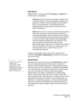 Introduction to Epidemiology
Page 1-3
Distribution
Epidemiology is concerned with the frequency and pattern of
health events in a population:
Frequency refers not only to the number of health events
such as the number of cases of meningitis or diabetes in a
population, but also to the relationship of that number to
the size of the population. The resulting rate allows
epidemiologists to compare disease occurrence across
different populations.
Pattern refers to the occurrence of health-related events by
time, place, and person. Time patterns may be annual,
seasonal, weekly, daily, hourly, weekday versus weekend,
or any other breakdown of time that may influence disease
or injury occurrence. Place patterns include geographic
variation, urban/rural differences, and location of work
sites or schools. Personal characteristics include
demographic factors which may be related to risk of illness,
injury, or disability such as age, sex, marital status, and
socioeconomic status, as well as behaviors and
environmental exposures.
Characterizing health events by time, place, and person are
activities of descriptive epidemiology, discussed in more detail
later in this lesson.
Determinant: any factor,
whether event,
characteristic, or other
definable entity, that
brings about a change in a
health condition or other
defined characteristic.1
Determinants
Epidemiology is also used to search for determinants, which are
the causes and other factors that influence the occurrence of
disease and other health-related events. Epidemiologists assume
that illness does not occur randomly in a population, but happens
only when the right accumulation of risk factors or determinants
exists in an individual. To search for these determinants,
epidemiologists use analytic epidemiology or epidemiologic
studies to provide the “Why” and “How” of such events. They
assess whether groups with different rates of disease differ in their
demographic characteristics, genetic or immunologic make-up,
behaviors, environmental exposures, or other so-called potential
risk factors. Ideally, the findings provide sufficient evidence to
direct prompt and effective public health control and prevention
measures.
 