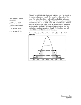 Summarizing Data
Page 2-45
Areas included in normal
distribution:
+1 SD includes 68.3%
+1.96 SD includes 95.0%
+2 SD includes 95.5%
+3 SD includes 99.7%
Consider the normal curve illustrated in Figure 2.9. The mean is at
the center, and data are equally distributed on either side of this
mean. The points that show ±1, 2, and 3 standard deviations are
marked on the x axis. For normally distributed data, approximately
two-thirds (68.3%, to be exact) of the data fall within one standard
deviation of either side of the mean; 95.5% of the data fall within
two standard deviations of the mean; and 99.7% of the data fall
within three standard deviations. Exactly 95.0% of the data fall
within 1.96 standard deviations of the mean.
Figure 2.9 Area Under Normal Curve within 1, 2 and 3 Standard
Deviations
 