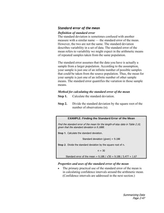 Summarizing Data
Page 2-47
Standard error of the mean
Definition of standard error
The standard deviation is sometimes confused with another
measure with a similar name — the standard error of the mean.
However, the two are not the same. The standard deviation
describes variability in a set of data. The standard error of the
mean refers to variability we might expect in the arithmetic means
of repeated samples taken from the same population.
The standard error assumes that the data you have is actually a
sample from a larger population. According to the assumption,
your sample is just one of an infinite number of possible samples
that could be taken from the source population. Thus, the mean for
your sample is just one of an infinite number of other sample
means. The standard error quantifies the variation in those sample
means.
Method for calculating the standard error of the mean
Step 1. Calculate the standard deviation.
Step 2. Divide the standard deviation by the square root of the
number of observations (n).
EXAMPLE: Finding the Standard Error of the Mean
Find the standard error of the mean for the length-of-stay data in Table 2.10,
given that the standard deviation is 9.1888.
Step 1. Calculate the standard deviation.
Standard deviation (given) = 9.188
Step 2. Divide the standard deviation by the square root of n.
n = 30
Standard error of the mean = 9.188 / √30 = 9.188 / 5.477 = 1.67
Properties and uses of the standard error of the mean
• The primary practical use of the standard error of the mean is
in calculating confidence intervals around the arithmetic mean.
(Confidence intervals are addressed in the next section.)
 