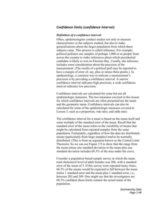 Summarizing Data
Page 2-48
Confidence limits (confidence interval)
Definition of a confidence interval
Often, epidemiologists conduct studies not only to measure
characteristics in the subjects studied, but also to make
generalizations about the larger population from which these
subjects came. This process is called inference. For example,
political pollsters use samples of perhaps 1,000 or so people from
across the country to make inferences about which presidential
candidate is likely to win on Election Day. Usually, the inference
includes some consideration about the precision of the
measurement. (The results of a political poll may be reported to
have a margin of error of, say, plus or minus three points.) In
epidemiology, a common way to indicate a measurement’s
precision is by providing a confidence interval. A narrow
confidence interval indicates high precision; a wide confidence
interval indicates low precision.
Confidence intervals are calculated for some but not all
epidemiologic measures. The two measures covered in this lesson
for which confidence intervals are often presented are the mean
and the geometric mean. Confidence intervals can also be
calculated for some of the epidemiologic measures covered in
Lesson 3, such as a proportion, risk ratio, and odds ratio.
The confidence interval for a mean is based on the mean itself and
some multiple of the standard error of the mean. Recall that the
standard error of the mean refers to the variability of means that
might be calculated from repeated samples from the same
population. Fortunately, regardless of how the data are distributed,
means (particularly from large samples) tend to be normally
distributed. (This is from an argument known as the Central Limit
Theorem). So we can use Figure 2.9 to show that the range from
the mean minus one standard deviation to the mean plus one
standard deviation includes 68.3% of the area under the curve.
Consider a population-based sample survey in which the mean
total cholesterol level of adult females was 206, with a standard
error of the mean of 3. If this survey were repeated many times,
68.3% of the means would be expected to fall between the mean
minus 1 standard error and the mean plus 1 standard error, i.e.,
between 203 and 209. One might say that the investigators are
68.3% confident those limits contain the actual mean of the
population.
 