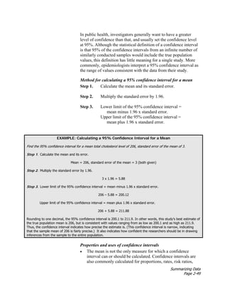 Summarizing Data
Page 2-49
In public health, investigators generally want to have a greater
level of confidence than that, and usually set the confidence level
at 95%. Although the statistical definition of a confidence interval
is that 95% of the confidence intervals from an infinite number of
similarly conducted samples would include the true population
values, this definition has little meaning for a single study. More
commonly, epidemiologists interpret a 95% confidence interval as
the range of values consistent with the data from their study.
Method for calculating a 95% confidence interval for a mean
Step 1. Calculate the mean and its standard error.
Step 2. Multiply the standard error by 1.96.
Step 3. Lower limit of the 95% confidence interval =
mean minus 1.96 x standard error.
Upper limit of the 95% confidence interval =
mean plus 1.96 x standard error.
EXAMPLE: Calculating a 95% Confidence Interval for a Mean
Find the 95% confidence interval for a mean total cholesterol level of 206, standard error of the mean of 3.
Step 1. Calculate the mean and its error.
Mean = 206, standard error of the mean = 3 (both given)
Step 2. Multiply the standard error by 1.96.
3 x 1.96 = 5.88
Step 3. Lower limit of the 95% confidence interval = mean minus 1.96 x standard error.
206 – 5.88 = 200.12
Upper limit of the 95% confidence interval = mean plus 1.96 x standard error.
206 + 5.88 = 211.88
Rounding to one decimal, the 95% confidence interval is 200.1 to 211.9. In other words, this study’s best estimate of
the true population mean is 206, but is consistent with values ranging from as low as 200.1 and as high as 211.9.
Thus, the confidence interval indicates how precise the estimate is. (This confidence interval is narrow, indicating
that the sample mean of 206 is fairly precise.) It also indicates how confident the researchers should be in drawing
inferences from the sample to the entire population.
Properties and uses of confidence intervals
• The mean is not the only measure for which a confidence
interval can or should be calculated. Confidence intervals are
also commonly calculated for proportions, rates, risk ratios,
 