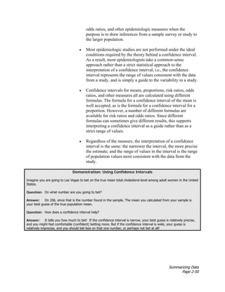 Summarizing Data
Page 2-50
odds ratios, and other epidemiologic measures when the
purpose is to draw inferences from a sample survey or study to
the larger population.
• Most epidemiologic studies are not performed under the ideal
conditions required by the theory behind a confidence interval.
As a result, most epidemiologists take a common-sense
approach rather than a strict statistical approach to the
interpretation of a confidence interval, i.e., the confidence
interval represents the range of values consistent with the data
from a study, and is simply a guide to the variability in a study.
• Confidence intervals for means, proportions, risk ratios, odds
ratios, and other measures all are calculated using different
formulas. The formula for a confidence interval of the mean is
well accepted, as is the formula for a confidence interval for a
proportion. However, a number of different formulas are
available for risk ratios and odds ratios. Since different
formulas can sometimes give different results, this supports
interpreting a confidence interval as a guide rather than as a
strict range of values.
• Regardless of the measure, the interpretation of a confidence
interval is the same: the narrower the interval, the more precise
the estimate; and the range of values in the interval is the range
of population values most consistent with the data from the
study.
Demonstration: Using Confidence Intervals
Imagine you are going to Las Vegas to bet on the true mean total cholesterol level among adult women in the United
States.
Question: On what number are you going to bet?
Answer: On 206, since that is the number found in the sample. The mean you calculated from your sample is
your best guess of the true population mean.
Question: How does a confidence interval help?
Answer: It tells you how much to bet! If the confidence interval is narrow, your best guess is relatively precise,
and you might feel comfortable (confident) betting more. But if the confidence interval is wide, your guess is
relatively imprecise, and you should bet less on that one number, or perhaps not bet at all!
 