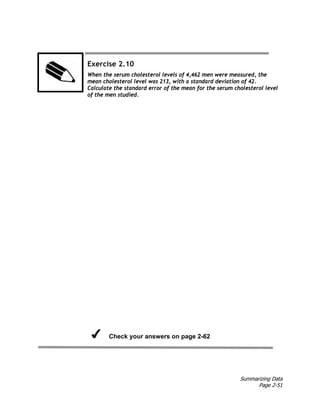 Summarizing Data
Page 2-51
Exercise 2.10
When the serum cholesterol levels of 4,462 men were measured, the
mean cholesterol level was 213, with a standard deviation of 42.
Calculate the standard error of the mean for the serum cholesterol level
of the men studied.
Check your answers on page 2-62
 