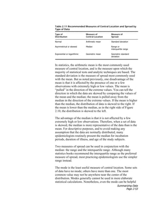 Summarizing Data
Page 2-53
Table 2.11 Recommended Measures of Central Location and Spread by
Type of Data
Type of Measure of Measure of
Distribution Central Location Spread
Normal Arithmetic mean Standard deviation
Asymmetrical or skewed Median Range or
interquartile range
Exponential or logarithmic Geometric mean Geometric standard
deviation
In statistics, the arithmetic mean is the most commonly used
measure of central location, and is the measure upon which the
majority of statistical tests and analytic techniques are based. The
standard deviation is the measure of spread most commonly used
with the mean. But as noted previously, one disadvantage of the
mean is that it is affected by the presence of one or a few
observations with extremely high or low values. The mean is
“pulled” in the direction of the extreme values. You can tell the
direction in which the data are skewed by comparing the values of
the mean and the median; the mean is pulled away from the
median in the direction of the extreme values. If the mean is higher
than the median, the distribution of data is skewed to the right. If
the mean is lower than the median, as in the right side of Figure
2.10, the distribution is skewed to the left.
The advantage of the median is that it is not affected by a few
extremely high or low observations. Therefore, when a set of data
is skewed, the median is more representative of the data than is the
mean. For descriptive purposes, and to avoid making any
assumption that the data are normally distributed, many
epidemiologists routinely present the median for incubation
periods, duration of illness, and age of the study subjects.
Two measures of spread can be used in conjunction with the
median: the range and the interquartile range. Although many
statistics books recommend the interquartile range as the preferred
measure of spread, most practicing epidemiologists use the simpler
range instead.
The mode is the least useful measure of central location. Some sets
of data have no mode; others have more than one. The most
common value may not be anywhere near the center of the
distribution. Modes generally cannot be used in more elaborate
statistical calculations. Nonetheless, even the mode can be helpful
 