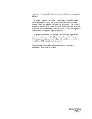 Summarizing Data
Page 2-54
when one is interested in the most common value or most popular
choice.
The geometric mean is used for exponential or logarithmic data
such as laboratory titers, and for environmental sampling data
whose values can span several orders of magnitude. The measure
of spread used with the geometric mean is the geometric standard
deviation. Analogous to the geometric mean, it is the antilog of the
standard deviation of the log of the values.
The geometric standard deviation is substituted for the standard
deviation when incorporating logarithms of numbers. Examples
include describing environmental particle size based on mass, or
variability of blood lead concentrations.1
Sometimes, a combination of these measures is needed to
adequately describe a set of data.
 
