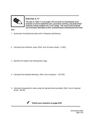 Summarizing Data
Page 2-56
Exercise 2.11
The data in Table 2.13 (on page 2-57) are from an investigation of an
outbreak of severe abdominal pain, persistent vomiting, and generalized
weakness among residents of a rural village. The cause of the outbreak
was eventually identified as flour unintentionally contaminated with lead
dust.
1. Summarize the blood level data with a frequency distribution.
2. Calculate the arithmetic mean. [Hint: Sum of known values = 2,363]
3. Identify the median and interquartile range.
4. Calculate the standard deviation. [Hint: Sum of squares = 157,743]
5. Calculate the geometric mean using the log lead levels provided. [Hint: Sum of log lead
levels = 68.45]
Check your answers on page 2-63
 