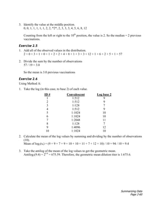 Summarizing Data
Page 2-60
3. Identify the value at the middle position.
0, 0, 1, 1, 1, 1, 1, 2, 2, *2*, 2, 3, 3, 3, 4, 5, 6, 8, 12
Counting from the left or right to the 10th
position, the value is 2. So the median = 2 previous
vaccinations.
Exercise 2.5
1. Add all of the observed values in the distribution.
2 + 0 + 3 + 1 + 0 + 1 + 2 + 2 + 4 + 8 + 1 + 3 + 3 + 12 + 1 + 6 + 2 + 5 + 1 = 57
2. Divide the sum by the number of observations
57 / 19 = 3.0
So the mean is 3.0 previous vaccinations
Exercise 2.6
Using Method A:
1. Take the log (in this case, to base 2) of each value.
ID # Convalescent Log base 2
1 1:512 9
2 1:512 9
3 1:128 7
4 1:512 9
5 1:1024 10
6 1:1024 10
7 1:2048 11
8 1:128 7
9 1:4096 12
10 1:1024 10
2. Calculate the mean of the log values by summing and dividing by the number of observations
(10).
Mean of log2(xi) = (9 + 9 + 7 + 9 + 10 + 10 + 11 + 7 + 12 + 10) / 10 = 94 / 10 = 9.4
3. Take the antilog of the mean of the log values to get the geometric mean.
Antilog2(9.4) = 29.4
= 675.59. Therefore, the geometric mean dilution titer is 1:675.6.
 