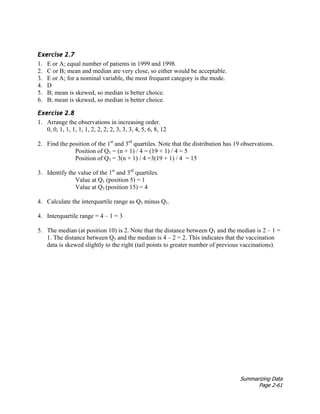 Summarizing Data
Page 2-61
Exercise 2.7
1. E or A; equal number of patients in 1999 and 1998.
2. C or B; mean and median are very close, so either would be acceptable.
3. E or A; for a nominal variable, the most frequent category is the mode.
4. D
5. B; mean is skewed, so median is better choice.
6. B; mean is skewed, so median is better choice.
Exercise 2.8
1. Arrange the observations in increasing order.
0, 0, 1, 1, 1, 1, 1, 2, 2, 2, 2, 3, 3, 3, 4, 5, 6, 8, 12
2. Find the position of the 1st
and 3rd
quartiles. Note that the distribution has 19 observations.
Position of Q1 = (n + 1) / 4 = (19 + 1) / 4 = 5
Position of Q3 = 3(n + 1) / 4 =3(19 + 1) / 4 = 15
3. Identify the value of the 1st
and 3rd
quartiles.
Value at Q1 (position 5) = 1
Value at Q3 (position 15) = 4
4. Calculate the interquartile range as Q3 minus Q1.
4. Interquartile range = 4 – 1 = 3
5. The median (at position 10) is 2. Note that the distance between Q1 and the median is 2 – 1 =
1. The distance between Q3 and the median is 4 – 2 = 2. This indicates that the vaccination
data is skewed slightly to the right (tail points to greater number of previous vaccinations).
 