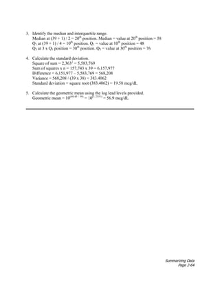 Summarizing Data
Page 2-64
3. Identify the median and interquartile range.
Median at (39 + 1) / 2 = 20th
position. Median = value at 20th
position = 58
Q1 at (39 + 1) / 4 = 10th
position. Q1 = value at 10th
position = 48
Q3 at 3 x Q1 position = 30th
position. Q3 = value at 30th
position = 76
4. Calculate the standard deviation.
Square of sum = 2,3632
= 5,583,769
Sum of squares x n = 157,743 x 39 = 6,157,977
Difference = 6,151,977 – 5,583,769 = 568,208
Variance = 568,208 / (39 x 38) = 383.4062
Standard deviation = square root (383.4062) = 19.58 mcg/dL
5. Calculate the geometric mean using the log lead levels provided.
Geometric mean = 10(68.45 / 39)
= 10(1.7551)
= 56.9 mcg/dL
 