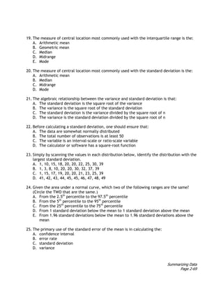 Summarizing Data
Page 2-69
19. The measure of central location most commonly used with the interquartile range is the:
A. Arithmetic mean
B. Geometric mean
C. Median
D. Midrange
E. Mode
20. The measure of central location most commonly used with the standard deviation is the:
A. Arithmetic mean
B. Median
C. Midrange
D. Mode
21. The algebraic relationship between the variance and standard deviation is that:
A. The standard deviation is the square root of the variance
B. The variance is the square root of the standard deviation
C. The standard deviation is the variance divided by the square root of n
D. The variance is the standard deviation divided by the square root of n
22. Before calculating a standard deviation, one should ensure that:
A. The data are somewhat normally distributed
B. The total number of observations is at least 50
C. The variable is an interval-scale or ratio-scale variable
D. The calculator or software has a square-root function
23. Simply by scanning the values in each distribution below, identify the distribution with the
largest standard deviation.
A. 1, 10, 15, 18, 20, 20, 22, 25, 30, 39
B. 1, 3, 8, 10, 20, 20, 30, 32, 37, 39
C. 1, 15, 17, 19, 20, 20, 21, 23, 25, 39
D. 41, 42, 43, 44, 45, 45, 46, 47, 48, 49
24. Given the area under a normal curve, which two of the following ranges are the same?
(Circle the TWO that are the same.)
A. From the 2.5th
percentile to the 97.5th
percentile
B. From the 5th
percentile to the 95th
percentile
C. From the 25th
percentile to the 75th
percentile
D. From 1 standard deviation below the mean to 1 standard deviation above the mean
E. From 1.96 standard deviations below the mean to 1.96 standard deviations above the
mean
25. The primary use of the standard error of the mean is in calculating the:
A. confidence interval
B. error rate
C. standard deviation
D. variance
 