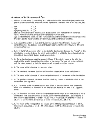 Summarizing Data
Page 2-70
Answers to Self-Assessment Quiz
1. Line list or line listing. A line listing is a table in which each row typically represents one
person or case of disease, and each column represents a variable such as ID, age, sex, etc.
2. Sex A, D, F
Age B, G, H
Lymphocyte count B, G, H
Sex is a nominal variable, meaning that its categories have names but not numerical
value. Nominal variables are qualitative or categorical variables.
Age and lymphocyte count are ratio variables because they are both numeric variable with
true zero points. Ratio variables are continuous and quantitative variables.
3. A. Because the centers of each distribution line up, they have the same measure of
central location. But because each distribution is spread differently, they have different
measures of spread.
4. B, C, E. Right/left skewness refers to the tail of a distribution. Because the “hump” of this
distribution is on the left and the tail is on the right, it is said to be skewed positively to
the right. A skewed distribution is not symmetrical.
5. C. For a distribution such as that shown in Figure 2.12, with its hump to the left, the
mode will be smaller than either the median or the mean. The long tail to the right will
pull the mean upward, so that the sequence will be mode < median < mean.
6. B. The mode is the value that occurs most often.
7. C. The median is the value that has half the observations below it and half above it.
8. D. The mean is the value that is statistically closest to all of the values in the distribution
9. D. The geometric mean is the value that is statistically closest to all of the values in the
distribution on a log scale.
10. C, E. The mode is the value that occurs most often. A distribution can have one mode,
more than one mode, or no mode. In this distribution, both 38.0°C and 38.5°C appear 3
times.
11. D. The median is the value that has half the observations below it and half above it. For a
distribution with an even number of values, the median falls between 2 observations, in
this situation between the 7th
and 8th
values. The 7th
value is 38.2°C and the 8th
value is
38.5°C, so the median is the average of those two values, i.e., 38.35°C.
12. C. The mean is the average of all the values. Given 14 temperatures that sum to 531.6,
the mean is calculated as 531.6 / 14, which equals 37.97°C, which should be rounded to
38.0°C.
 