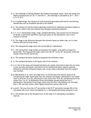 Summarizing Data
Page 2-71
13. A. The midrange is halfway between the smallest and largest values. Since the lowest and
highest temperatures are 35.1°C and 39.6°C , the midrange is calculated as 35.1 + 39.6 /
2, or 37.35°C.
14. B. In epidemiology, the measure of central location generally preferred for summarizing
skewed data such as incubation periods is the median.
15. A. The measure of central location generally preferred for additional statistical analysis is
the mean, which is the only measure that has good statistical properties.
16. A, C, D, E. Interquartile range, range, standard deviation, and variance are all measures
of spread. A percentile identifies a particular place on the distribution, but is not a
measure of spread.
17. B. The range is the difference between the extreme values on either side, so it is most
directly affected by those values.
18. B. The interquartile range covers the central 50% of a distribution.
19. C. The interquartile range usually accompanies the median, since both are based on
percentiles. The interquartile range covers from the 25th
to the 75th
percentile, while the
median marks the 50th
percentile.
20. A. The standard deviation usually accompanies the arithmetic mean.
21. A. The standard deviation is the square root of the variance.
22. A, D. Use of the mean and standard deviation are usually restricted to data that are more-
or-less normally distributed. Calculation of the standard deviation requires squaring
differences and then taking the square root, so you need a calculator that has a square-
root function.
23. B. Distributions A, B, and C all range from 1 to 39 and have two central values of 20.
Considering the eight values other than the smallest and largest, distribution C has values
close to 20 (from 15 to 25), Distribution A has values from 10 to 30, and Distribution B has
values from 3 to 37. So Distribution B has the broadest spread among the first 3
distributions. Distribution D has larger values than the first 3 distributions (41–49 rather
than 1–39), but they cluster rather tightly around the central value of 45.
24. A and E. The area from the 2.5th
percentile to the 97.5th
percentile includes 95% of the
area below the curve, which corresponds to ± 1.96 standard deviations along the x-axis.
25. A. The primary use of the standard error of the mean is in calculating a confidence
interval.
 