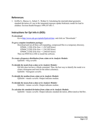 Summarizing Data
Page 2-72
References
1. Griffin S., Marcus A., Schulz T., Walker S. Calculating the interindividual geometric
standard deviation of r use in the integrated exposure uptake biokinetic model for lead in
children. Environ Health Perspect 1999;107:481–7.
Instructions for Epi Info 6 (DOS)
To download:
Go to http://www.cdc.gov/epiinfo/Epi6/ei6.htm and click on “Downloads.”
To get a complete installation package:
Download and run all three self-expanding, compressed files to a temporary directory.
EPI604_1.EXE (File Size = 1,367,649 bytes)
EPI604_2.EXE (File Size = 1,341,995 bytes)
EPI604_3.EXE (File Size = 1,360,925 bytes)
Then run INSTALL.EXE to install the software.
To create a frequency distribution from a data set in Analysis Module:
EpiInfo6: >freq variable.
To identify the mode from a data set in Analysis Module:
Epi Info does not have a Mode command. Thus, the best way to identify the mode is to
create a histogram and look for the tallest column(s).
EpiInfo6: >histogram variable.
To identify the median from a data set in Analysis Module:
EpiInfo6: >means variable. Output indicates median.
To identify the mean from a data set in Analysis Module:
EpiInfo6: >means variable. Output indicates median.
To calculate the standard deviation from a data set in Analysis Module:
EpiInfo6: >means variable. Output indicates standard deviation, abbreviated as Std Dev.
 