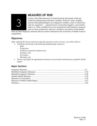 Measures of Risk
Page 3-1
MEASURES OF RISK
Lesson 2 described measures of central location and spread, which are
useful for summarizing continuous variables. However, many variables
used by field epidemiologists are categorical variables, some of which have
only two categories — exposed yes/no, test positive/negative, case/control,
and so on. These variables have to be summarized with frequency measures
such as ratios, proportions, and rates. Incidence, prevalence, and mortality
rates are three frequency measures that are used to characterize the occurrence of health events in
a population.
Objectives
After studying this lesson and answering the questions in the exercises, you will be able to:
• Calculate and interpret the following epidemiologic measures:
– Ratio
– Proportion
– Incidence proportion (attack rate)
– Incidence rate
– Prevalence
– Mortality rate
• Choose and apply the appropriate measures of association and measures of public health
impact
Major Sections
Frequency Measures ........................................................................................................................3-2
Morbidity Frequency Measures...................................................................................................... 3-10
Mortality Frequency Measures ........................................................................................................3-20
Natality (Birth) Measures ................................................................................................................3-38
Measures of Association..................................................................................................................3-38
Measures of Public Health Impact...................................................................................................3-47
Summary..........................................................................................................................................3-50
3133
 