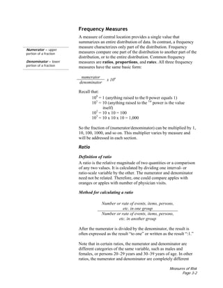Measures of Risk
Page 3-2
Numerator = upper
portion of a fraction
Denominator = lower
portion of a fraction
Frequency Measures
A measure of central location provides a single value that
summarizes an entire distribution of data. In contrast, a frequency
measure characterizes only part of the distribution. Frequency
measures compare one part of the distribution to another part of the
distribution, or to the entire distribution. Common frequency
measures are ratios, proportions, and rates. All three frequency
measures have the same basic form:
numerator
denominator
x 10n
Recall that:
100
= 1 (anything raised to the 0 power equals 1)
101
= 10 (anything raised to the 1st
power is the value
itself)
102
= 10 x 10 = 100
103
= 10 x 10 x 10 = 1,000
So the fraction of (numerator/denominator) can be multiplied by 1,
10, 100, 1000, and so on. This multiplier varies by measure and
will be addressed in each section.
Ratio
Definition of ratio
A ratio is the relative magnitude of two quantities or a comparison
of any two values. It is calculated by dividing one interval- or
ratio-scale variable by the other. The numerator and denominator
need not be related. Therefore, one could compare apples with
oranges or apples with number of physician visits.
Method for calculating a ratio
Number or rate of events, items, persons,
etc. in one group
Number or rate of events, items, persons,
etc. in another group
After the numerator is divided by the denominator, the result is
often expressed as the result “to one” or written as the result “:1.”
Note that in certain ratios, the numerator and denominator are
different categories of the same variable, such as males and
females, or persons 20–29 years and 30–39 years of age. In other
ratios, the numerator and denominator are completely different
 