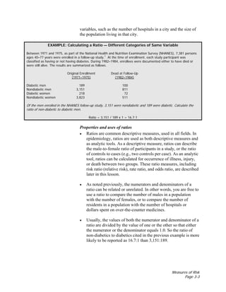 Measures of Risk
Page 3-3
variables, such as the number of hospitals in a city and the size of
the population living in that city.
EXAMPLE: Calculating a Ratio — Different Categories of Same Variable
Between 1971 and 1975, as part of the National Health and Nutrition Examination Survey (NHANES), 7,381 persons
ages 40–77 years were enrolled in a follow-up study.1
At the time of enrollment, each study participant was
classified as having or not having diabetes. During 1982–1984, enrollees were documented either to have died or
were still alive. The results are summarized as follows.
Original Enrollment Dead at Follow-Up
(1971–1975) (1982–1984)
Diabetic men 189 100
Nondiabetic men 3,151 811
Diabetic women 218 72
Nondiabetic women 3,823 511
Of the men enrolled in the NHANES follow-up study, 3,151 were nondiabetic and 189 were diabetic. Calculate the
ratio of non-diabetic to diabetic men.
Ratio = 3,151 / 189 x 1 = 16.7:1
Properties and uses of ratios
• Ratios are common descriptive measures, used in all fields. In
epidemiology, ratios are used as both descriptive measures and
as analytic tools. As a descriptive measure, ratios can describe
the male-to-female ratio of participants in a study, or the ratio
of controls to cases (e.g., two controls per case). As an analytic
tool, ratios can be calculated for occurrence of illness, injury,
or death between two groups. These ratio measures, including
risk ratio (relative risk), rate ratio, and odds ratio, are described
later in this lesson.
• As noted previously, the numerators and denominators of a
ratio can be related or unrelated. In other words, you are free to
use a ratio to compare the number of males in a population
with the number of females, or to compare the number of
residents in a population with the number of hospitals or
dollars spent on over-the-counter medicines.
• Usually, the values of both the numerator and denominator of a
ratio are divided by the value of one or the other so that either
the numerator or the denominator equals 1.0. So the ratio of
non-diabetics to diabetics cited in the previous example is more
likely to be reported as 16.7:1 than 3,151:189.
 