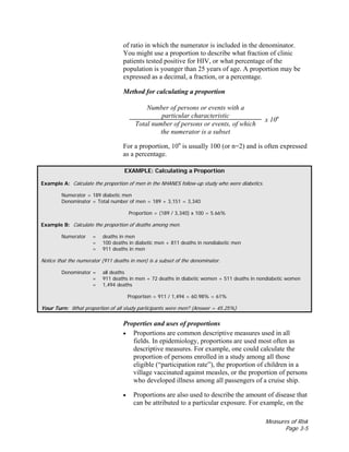 Measures of Risk
Page 3-5
of ratio in which the numerator is included in the denominator.
You might use a proportion to describe what fraction of clinic
patients tested positive for HIV, or what percentage of the
population is younger than 25 years of age. A proportion may be
expressed as a decimal, a fraction, or a percentage.
Method for calculating a proportion
Number of persons or events with a
particular characteristic
Total number of persons or events, of which
the numerator is a subset
x 10n
For a proportion, 10n
is usually 100 (or n=2) and is often expressed
as a percentage.
EXAMPLE: Calculating a Proportion
Example A: Calculate the proportion of men in the NHANES follow-up study who were diabetics.
Numerator = 189 diabetic men
Denominator = Total number of men = 189 + 3,151 = 3,340
Proportion = (189 / 3,340) x 100 = 5.66%
Example B: Calculate the proportion of deaths among men.
Numerator = deaths in men
= 100 deaths in diabetic men + 811 deaths in nondiabetic men
= 911 deaths in men
Notice that the numerator (911 deaths in men) is a subset of the denominator.
Denominator = all deaths
= 911 deaths in men + 72 deaths in diabetic women + 511 deaths in nondiabetic women
= 1,494 deaths
Proportion = 911 / 1,494 = 60.98% = 61%
Your Turn: What proportion of all study participants were men? (Answer = 45.25%)
Properties and uses of proportions
• Proportions are common descriptive measures used in all
fields. In epidemiology, proportions are used most often as
descriptive measures. For example, one could calculate the
proportion of persons enrolled in a study among all those
eligible (“participation rate”), the proportion of children in a
village vaccinated against measles, or the proportion of persons
who developed illness among all passengers of a cruise ship.
• Proportions are also used to describe the amount of disease that
can be attributed to a particular exposure. For example, on the
 