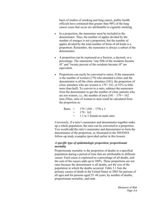 Measures of Risk
Page 3-6
basis of studies of smoking and lung cancer, public health
officials have estimated that greater than 90% of the lung
cancer cases that occur are attributable to cigarette smoking.
• In a proportion, the numerator must be included in the
denominator. Thus, the number of apples divided by the
number of oranges is not a proportion, but the number of
apples divided by the total number of fruits of all kinds is a
proportion. Remember, the numerator is always a subset of the
denominator.
• A proportion can be expressed as a fraction, a decimal, or a
percentage. The statements “one fifth of the residents became
ill” and “twenty percent of the residents became ill” are
equivalent.
• Proportions can easily be converted to ratios. If the numerator
is the number of women (179) who attended a clinic and the
denominator is all the clinic attendees (341), the proportion of
clinic attendees who are women is 179 / 341, or 52% (a little
more than half). To convert to a ratio, subtract the numerator
from the denominator to get the number of clinic patients who
are not women, i.e., the number of men (341 – 179 = 162
men.)Thus, ratio of women to men could be calculated from
the proportion as:
Ratio = 179 / (341 – 179) x 1
= 179 / 162
= 1.1 to 1 female-to-male ratio
Conversely, if a ratio’s numerator and denominator together make
up a whole population, the ratio can be converted to a proportion.
You would add the ratio’s numerator and denominator to form the
denominator of the proportion, as illustrated in the NHANES
follow-up study examples (provided earlier in this lesson).
A specific type of epidemiologic proportion: proportionate
mortality
Proportionate mortality is the proportion of deaths in a specified
population during a period of time that are attributable to different
causes. Each cause is expressed as a percentage of all deaths, and
the sum of the causes adds up to 100%. These proportions are not
rates because the denominator is all deaths, not the size of the
population in which the deaths occurred. Table 3.1 lists the
primary causes of death in the United States in 2003 for persons of
all ages and for persons aged 25–44 years, by number of deaths,
proportionate mortality, and rank.
 