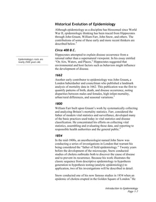 Introduction to Epidemiology
Page 1-7
Historical Evolution of Epidemiology
Although epidemiology as a discipline has blossomed since World
War II, epidemiologic thinking has been traced from Hippocrates
through John Graunt, William Farr, John Snow, and others. The
contributions of some of these early and more recent thinkers are
described below.5
Circa 400 B.C.
Epidemiology’s roots are
nearly 2500 years old.
Hippocrates attempted to explain disease occurrence from a
rational rather than a supernatural viewpoint. In his essay entitled
“On Airs, Waters, and Places,” Hippocrates suggested that
environmental and host factors such as behaviors might influence
the development of disease.
1662
Another early contributor to epidemiology was John Graunt, a
London haberdasher and councilman who published a landmark
analysis of mortality data in 1662. This publication was the first to
quantify patterns of birth, death, and disease occurrence, noting
disparities between males and females, high infant mortality,
urban/rural differences, and seasonal variations.5
1800
William Farr built upon Graunt’s work by systematically collecting
and analyzing Britain’s mortality statistics. Farr, considered the
father of modern vital statistics and surveillance, developed many
of the basic practices used today in vital statistics and disease
classification. He concentrated his efforts on collecting vital
statistics, assembling and evaluating those data, and reporting to
responsible health authorities and the general public.4
1854
In the mid-1800s, an anesthesiologist named John Snow was
conducting a series of investigations in London that warrant his
being considered the “father of field epidemiology.” Twenty years
before the development of the microscope, Snow conducted
studies of cholera outbreaks both to discover the cause of disease
and to prevent its recurrence. Because his work illustrates the
classic sequence from descriptive epidemiology to hypothesis
generation to hypothesis testing (analytic epidemiology) to
application, two of his investigations will be described in detail.
Snow conducted one of his now famous studies in 1854 when an
epidemic of cholera erupted in the Golden Square of London.5
He
 
