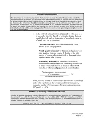 Measures of Risk
Page 3-12
More About Denominators
The denominator of an incidence proportion is the number of persons at the start of the observation period. The
denominator should be limited to the “population at risk” for developing disease, i.e., persons who have the potential
to get the disease and be included in the numerator. For example, if the numerator represents new cases of cancer
of the ovaries, the denominator should be restricted to women, because men do not have ovaries. This is easily
accomplished because census data by sex are readily available. In fact, ideally the denominator should be restricted
to women with ovaries, excluding women who have had their ovaries removed surgically (often done in conjunction
with a hysterectomy), but this is not usually practical. This is an example of field epidemiologists doing the best they
can with the data they have.
• In the outbreak setting, the term attack rate is often used as a
synonym for risk. It is the risk of getting the disease during a
specified period, such as the duration of an outbreak. A variety
of attack rates can be calculated.
Overall attack rate is the total number of new cases
divided by the total population.
A food-specific attack rate is the number of persons who
ate a specified food and became ill divided by the total
number of persons who ate that food, as illustrated in the
previous potato salad example.
A secondary attack rate is sometimes calculated to
document the difference between community transmission
of illness versus transmission of illness in a household,
barracks, or other closed population. It is calculated as:
Number of cases among contacts
of primary cases
Total number of contacts
x 10n
Often, the total number of contacts in the denominator is calculated
as the total population in the households of the primary cases,
minus the number of primary cases. For a secondary attack rate,
10n
usually is 100%.
EXAMPLE: Calculating Secondary Attack Rates
Consider an outbreak of shigellosis in which 18 persons in 18 different households all became ill. If the population of
the community was 1,000, then the overall attack rate was 18 / 1,000 x 100% = 1.8%. One incubation period later,
17 persons in the same households as these “primary” cases developed shigellosis. If the 18 households included 86
persons, calculate the secondary attack rate.
Secondary attack rate = (17 / (86 - 18)) x 100% = (17 / 68) x 100% = 25.0%
 