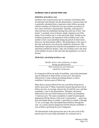 Measures of Risk
Page 3-13
Incidence rate or person-time rate
Definition of incidence rate
Incidence rate or person-time rate is a measure of incidence that
incorporates time directly into the denominator. A person-time rate
is generally calculated from a long-term cohort follow-up study,
wherein enrollees are followed over time and the occurrence of
new cases of disease is documented. Typically, each person is
observed from an established starting time until one of four “end
points” is reached: onset of disease, death, migration out of the
study (“lost to follow-up”), or the end of the study. Similar to the
incidence proportion, the numerator of the incidence rate is the
number of new cases identified during the period of observation.
However, the denominator differs. The denominator is the sum of
the time each person was observed, totaled for all persons. This
denominator represents the total time the population was at risk of
and being watched for disease. Thus, the incidence rate is the ratio
of the number of cases to the total time the population is at risk of
disease.
Method for calculating incidence rate
Number of new cases of disease or injury
during specified period
Time each person was observed,
totaled for all persons
In a long-term follow-up study of morbidity, each study participant
may be followed or observed for several years. One person
followed for 5 years without developing disease is said to
contribute 5 person-years of follow-up.
What about a person followed for one year before being lost to
follow-up at year 2? Many researchers assume that persons lost to
follow-up were, on average, disease-free for half the year, and thus
contribute ½ year to the denominator. Therefore, the person
followed for one year before being lost to follow-up contributes
1.5 person-years. The same assumption is made for participants
diagnosed with the disease at the year 2 examination — some may
have developed illness in month 1, and others in months 2 through
12. So, on average, they developed illness halfway through the
year. As a result, persons diagnosed with the disease contribute ½
year of follow-up during the year of diagnosis.
The denominator of the person-time rate is the sum of all of the
person-years for each study participant. So, someone lost to
 