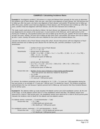 Measures of Risk
Page 3-15
EXAMPLES: Calculating Incidence Rates
Example A: Investigators enrolled 2,100 women in a study and followed them annually for four years to determine
the incidence rate of heart disease. After one year, none had a new diagnosis of heart disease, but 100 had been lost
to follow-up. After two years, one had a new diagnosis of heart disease, and another 99 had been lost to follow-up.
After three years, another seven had new diagnoses of heart disease, and 793 had been lost to follow-up. After four
years, another 8 had new diagnoses with heart disease, and 392 more had been lost to follow-up.
The study results could also be described as follows: No heart disease was diagnosed at the first year. Heart disease
was diagnosed in one woman at the second year, in seven women at the third year, and in eight women at the
fourth year of follow-up. One hundred women were lost to follow-up by the first year, another 99 were lost to follow-
up after two years, another 793 were lost to follow-up after three years, and another 392 women were lost to follow-
up after 4 years, leaving 700 women who were followed for four years and remained disease free.
Calculate the incidence rate of heart disease among this cohort. Assume that persons with new diagnoses of heart
disease and those lost to follow-up were disease-free for half the year, and thus contribute ½ year to the
denominator.
Numerator = number of new cases of heart disease
= 0 + 1 + 7 + 8 = 16
Denominator = person-years of observation
= (2,000 + ½ x 100) + (1,900 + ½ x 1 + ½ x 99) + (1,100 + ½ x 7 + ½ x 793) +
(700 + ½ x 8 + ½ x 392)
= 6,400 person-years of follow-up
or
Denominator = person-years of observation
= (1 x 1.5) + (7 x 2.5) + (8 x 3.5) + (100 x 0.5) + (99 x 1.5) + (793 x 2.5) +
(392 x 3.5) + (700 x 4)
= 6,400 person-years of follow-up
Person-time rate = Number of new cases of disease or injury during specified period
Time each person was observed, totaled for all persons
= 16 / 6,400
= .0025 cases per person-year
= 2.5 cases per 1,000 person-years
In contrast, the incidence proportion can be calculated as 16 / 2,100 = 7.6 cases per 1,000 population during the
four-year period, or an average of 1.9 cases per 1,000 per year (7.6 divided by 4 years). The incidence proportion
underestimates the true rate because it ignores persons lost to follow-up, and assumes that they remained disease-
free for all four years.
Example B: The diabetes follow-up study included 218 diabetic women and 3,823 nondiabetic women. By the end
of the study, 72 of the diabetic women and 511 of the nondiabetic women had died. The diabetic women were
observed for a total of 1,862 person-years; the nondiabetic women were observed for a total of 36,653 person-years.
Calculate the incidence rates of death for the diabetic and non-diabetic women.
For diabetic women, numerator = 72 and denominator = 1,862
Person-time rate = 72 / 1,862
= 0.0386 deaths per person-year
= 38.6 deaths per 1,000 person-years
For nondiabetic women, numerator = 511 and denominator = 36,653
Person-time rate = 511 / 36,653 = 0.0139 deaths per person-year
= 13.9 deaths per 1,000 person-years
 