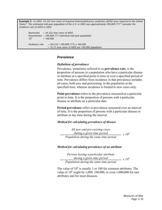 Measures of Risk
Page 3-16
Example C: In 2003, 44,232 new cases of acquired immunodeficiency syndrome (AIDS) were reported in the United
States.5
The estimated mid-year population of the U.S. in 2003 was approximately 290,809,777.6
Calculate the
incidence rate of AIDS in 2003.
Numerator = 44,232 new cases of AIDS
Denominator = 290,809,777 estimated mid-year population
10n
= 100,000
Incidence rate = (44,232 / 290,809,777) x 100,000
= 15.21 new cases of AIDS per 100,000 population
Prevalence
Definition of prevalence
Prevalence, sometimes referred to as prevalence rate, is the
proportion of persons in a population who have a particular disease
or attribute at a specified point in time or over a specified period of
time. Prevalence differs from incidence in that prevalence includes
all cases, both new and preexisting, in the population at the
specified time, whereas incidence is limited to new cases only.
Point prevalence refers to the prevalence measured at a particular
point in time. It is the proportion of persons with a particular
disease or attribute on a particular date.
Period prevalence refers to prevalence measured over an interval
of time. It is the proportion of persons with a particular disease or
attribute at any time during the interval.
Method for calculating prevalence of disease
All new and pre-existing cases
during a given time period
Population during the same time period
x 10n
Method for calculating prevalence of an attribute
Persons having a particular attribute
during a given time period
Population during the same time period
x 10n
The value of 10n
is usually 1 or 100 for common attributes. The
value of 10n
might be 1,000, 100,000, or even 1,000,000 for rare
attributes and for most diseases.
 