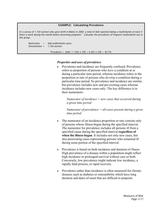 Measures of Risk
Page 3-17
EXAMPLE: Calculating Prevalence
In a survey of 1,150 women who gave birth in Maine in 2000, a total of 468 reported taking a multivitamin at least 4
times a week during the month before becoming pregnant.7
Calculate the prevalence of frequent multivitamin use in
this group.
Numerator = 468 multivitamin users
Denominator = 1,150 women
Prevalence = (468 / 1,150) x 100 = 0.407 x 100 = 40.7%
Properties and uses of prevalence
• Prevalence and incidence are frequently confused. Prevalence
refers to proportion of persons who have a condition at or
during a particular time period, whereas incidence refers to the
proportion or rate of persons who develop a condition during a
particular time period. So prevalence and incidence are similar,
but prevalence includes new and pre-existing cases whereas
incidence includes new cases only. The key difference is in
their numerators.
Numerator of incidence = new cases that occurred during
a given time period
Numerator of prevalence = all cases present during a given
time period
• The numerator of an incidence proportion or rate consists only
of persons whose illness began during the specified interval.
The numerator for prevalence includes all persons ill from a
specified cause during the specified interval regardless of
when the illness began. It includes not only new cases, but
also preexisting cases representing persons who remained ill
during some portion of the specified interval.
• Prevalence is based on both incidence and duration of illness.
High prevalence of a disease within a population might reflect
high incidence or prolonged survival without cure or both.
Conversely, low prevalence might indicate low incidence, a
rapidly fatal process, or rapid recovery.
• Prevalence rather than incidence is often measured for chronic
diseases such as diabetes or osteoarthritis which have long
duration and dates of onset that are difficult to pinpoint.
 